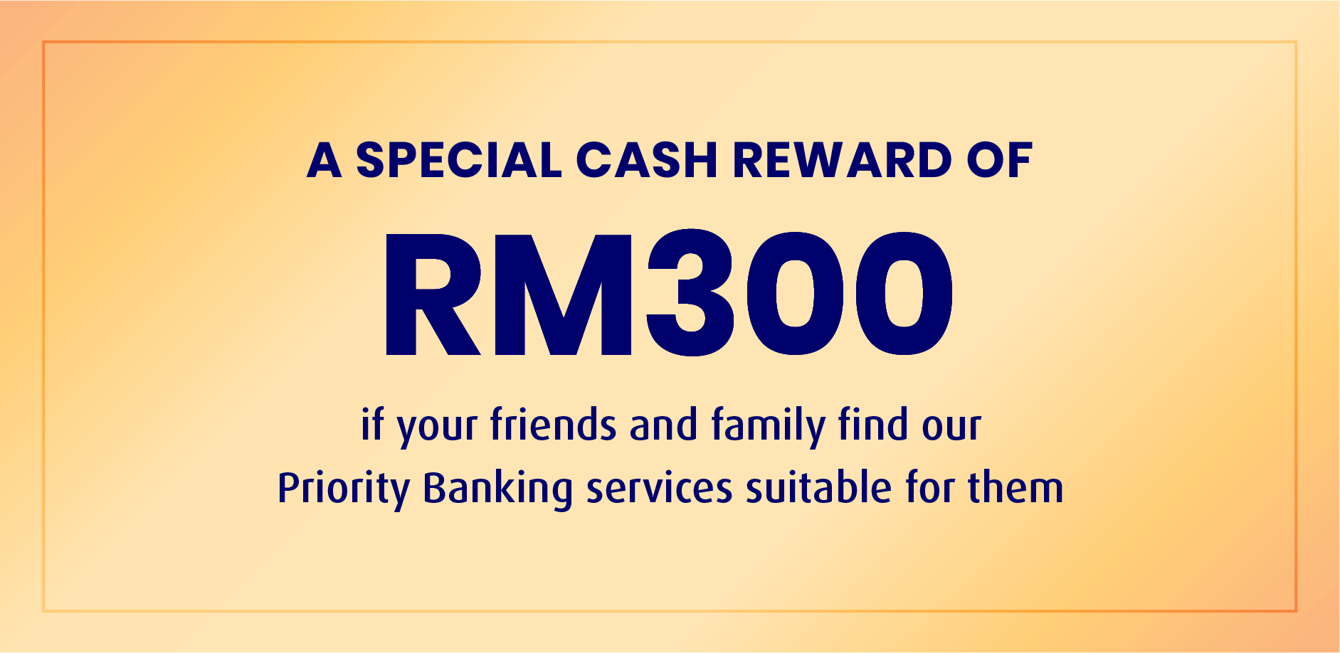 A SPECIAL CASH REWARD OF RM300 if your friends and family find our Priority Banking services suitable for them